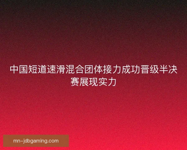 中国短道速滑混合团体接力成功晋级半决赛展现实力