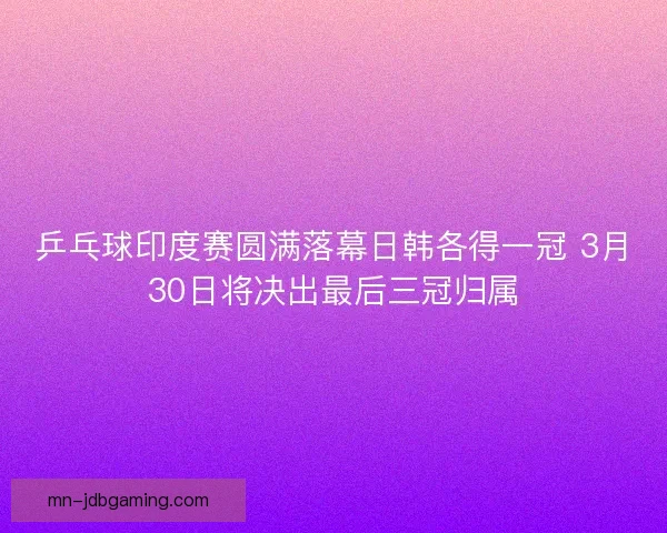 乒乓球印度赛圆满落幕日韩各得一冠 3月30日将决出最后三冠归属